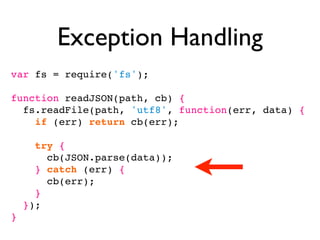 Exception Handling
var fs = require('fs');

function readJSON(path, cb) {
  fs.readFile(path, 'utf8', function(err, data) {
    if (err) return cb(err);

      try {
        cb(JSON.parse(data));
      } catch (err) {
        cb(err);
      }
    });
}
 