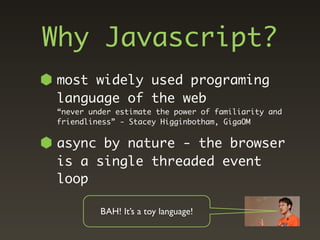 Why Javascript?
most widely used programing
language of the web
“never under estimate the power of familiarity and
friendliness” - Stacey Higginbotham, GigaOM


async by nature - the browser
is a single threaded event
loop

         BAH! It’s a toy language!
 