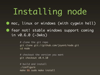 Installing node
mac, linux or windows (with cygwin hell)

fear not! stable windows support coming
in v0.6.0 (~3wks)
    # clone the git repo
    git clone git://github.com/joyent/node.git
    cd node

    # checkout the version you want
    git checkout v0.4.10

    # build and install
    ./configure
    make && sudo make install
 