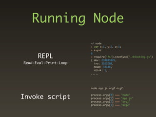 Running Node
                       ~/ node
                       > var x=1, y=2, z=3;
                       > x+y+z

      REPL
                       6
                       > require('fs').statSync('./blocking.js')
                       { dev: 234881026,
Read-Eval-Print-Loop     ino: 3162208,
                         mode: 33188,
                         nlink: 1,
                       .....




                       node app.js arg1 arg2


Invoke script          process.argv[0]
                       process.argv[1]
                                         ===
                                         ===
                                               "node"
                                               "app.js"
                       process.argv[2]   ===   "arg1"
                       process.argv[3]   ===   "arg2"
 