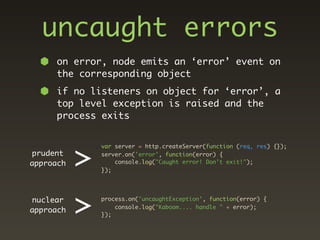uncaught errors
      on error, node emits an ‘error’ event on
      the corresponding object
      if no listeners on object for ‘error’, a
      top level exception is raised and the
      process exits




           >
               var server = http.createServer(function (req, res) {});
prudent        server.on('error', function(error) {
approach           console.log("Caught error! Don't exit!");
               });




nuclear
approach   >   process.on('uncaughtException', function(error) {

               });
                   console.log("Kaboom.... handle " + error);
 
