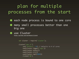 plan for multiple
processes from the start
  each node process is bound to one core
  many small processes better than one
  big one
  use Cluster
  https://github.com/learnboost/cluster




         var cluster = require('cluster');

         cluster('app.js')
             .set('workers', 16) // defaults to # of cores
             .use(cluster.logger('logs'))
             .use(cluster.stats())
             .use(cluster.cli())
             .use(cluster.repl(8888))
             .listen('80')
 