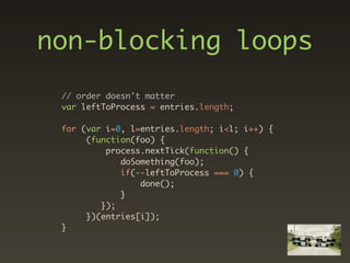 non-blocking loops
 // order doesn't matter
 var leftToProcess = entries.length;

 for (var i=0, l=entries.length; i<l; i++) {
      (function(foo) {
          process.nextTick(function() {
             doSomething(foo);
             if(--leftToProcess === 0) {
                 done();
             }
         });
      })(entries[i]);
 }
 