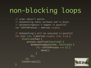non-blocking loops
 // order doesn't matter
 // doSomething takes callback and is Async
 // doSomethingAsync's happen in parallel
 var leftToProcess = entries.length;

 // doSomething's will be executed in parallel
 for (var i=0, l=entries.length; i<l; i++) {
      (function(foo) {
          process.nextTick(function() {
             doSomethingAsync(foo, function() {
                 if(--leftToProcess === 0) {
                      done();
                 }
             });
         });
      })(entries[i]);
 }
 