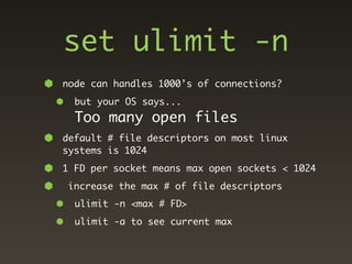 set ulimit -n
node can handles 1000’s of connections?
  but your OS says...
  Too many open files
default # file descriptors on most linux
systems is 1024
1 FD per socket means max open sockets < 1024
 increase the max # of file descriptors
  ulimit -n <max # FD>
  ulimit -a to see current max
 