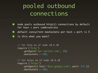 pooled outbound
      connections
node pools outbound http(s) connections by default
for host + port combinations
default concurrent maxSockets per host + port is 5
is this what you want?


// for http as of node v0.4.10
require ('http')
    .getAgent("api.twitter.com", 80)
    .maxSockets = 100;

// for https as of node v0.4.10
require ('https')
    .getAgent({ host:"docs.google.com", port: 443 })
    .maxSockets = 100;
 