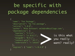 be specific with
package dependencies
{
    "name": "Foo Package",
    "description": "my Foo package",




                           >
    "version": "1.0.0",
    "author": "Mike Brevoort <mikebre@ecollege.com>",
    "dependencies": {
       "express": "2.3.2",
       "cluster": ">= 0.6.1",              is this what
       "mongodb": "0.9.x",
       "connect-gzip": "~0.1",
                                           you really
       "underscore": "= latest"            want? really?
    },
    "engines": { "node": "= 0.4.8" }
}
 