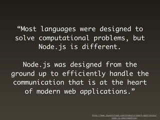 “Most languages were designed to
solve computational problems, but
      Node.js is different.

   Node.js was designed from the
ground up to efficiently handle the
communication that is at the heart
   of modern web applications.”


                    http://www.joyentcloud.com/products/smart-appliances/
                                    node-js-smartmachine/
 