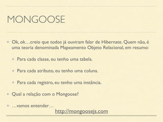 MONGOOSE
Ok, ok…creio que todos já ouviram falar de Hibernate. Quem não, é
uma teoria denominada Mapeamento Objeto Relacional, em resumo:
Para cada classe, eu tenho uma tabela.
Para cada atributo, eu tenho uma coluna.
Para cada registro, eu tenho uma instância.
Qual a relação com o Mongoose?
…vamos entender…
http://mongoosejs.com
 