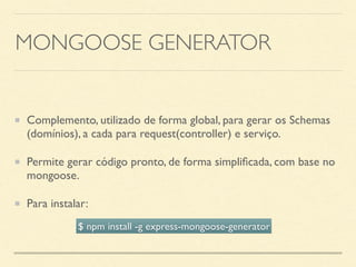 MONGOOSE GENERATOR
Complemento, utilizado de forma global, para gerar os Schemas
(domínios), a cada para request(controller) e serviço.
Permite gerar código pronto, de forma simpliﬁcada, com base no
mongoose.
Para instalar:
$ npm install -g express-mongoose-generator
 