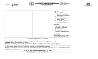ÉTICA
● La dignidad.
● Cambios corporales y
actitudinales (Autoestima)
● La autonomía
● La comunicación en el
ámbito familiar.
● La Familia: valores que
aprendo en mi hogar
RELIGIÓN
● Líderes y liderazgo en la
historia de la humanidad
● La responsabilidad
● El anti testimonio y la
corrupción de algunos líderes
ED. FÍSICA
Fundamentación, táctica, técnica y
reglamentación del atletismo.
Habilidades de pensamiento a desarrollar
Hace inferencias de un texto a partir de conocimientos previos y Reflexiona sobre como aplicarlos a su vida.
Organiza sus ideas para expresarlas con claridad.
Reconoce el propósito comunicativo de diferentes textos e historias de vida y las aplica para su crecimiento personal.
Reconoce los cambios físicos presentados durante mi desarrollo corporal, teniendo en cuenta la relación con el otro para el aumento gradual
de las exigencias durante la práctica de expresiones motrices y del respeto por mis compañeros.
Propone acciones para la construcción de un medio ambiente favorable en mi comunidad, a través de la práctica de las habilidades motrices,
comunicativas y reflexivas.
SEMANA: Nodo formativo Ética-Religión – Ed. Física
PRIMERA ETAPA: SABERES PREVIOS
 