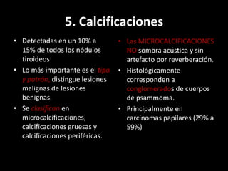 5. Calcificaciones
• Detectadas en un 10% a
15% de todos los nódulos
tiroideos
• Lo más importante es el tipo
y patrón, distingue lesiones
malignas de lesiones
benignas.
• Se clasifican en
microcalcificaciones,
calcificaciones gruesas y
calcificaciones periféricas.
• Las MICROCALCIFICACIONES
NO sombra acústica y sin
artefacto por reverberación.
• Histológicamente
corresponden a
conglomerados de cuerpos
de psammoma.
• Principalmente en
carcinomas papilares (29% a
59%)
 
