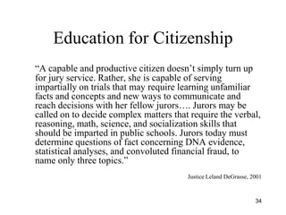 34
Education for Citizenship
―A capable and productive citizen doesn’t simply turn up
for jury service. Rather, she is capable of serving
impartially on trials that may require learning unfamiliar
facts and concepts and new ways to communicate and
reach decisions with her fellow jurors…. Jurors may be
called on to decide complex matters that require the verbal,
reasoning, math, science, and socialization skills that
should be imparted in public schools. Jurors today must
determine questions of fact concerning DNA evidence,
statistical analyses, and convoluted financial fraud, to
name only three topics.‖
Justice Leland DeGrasse, 2001
 