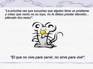 &quot;La próxima vez que escuches que alguien tiene un problema y creas que como no es tuyo, no le debes prestar atención... piénsalo dos veces&quot;. &quot;El que no vive para servir, no sirve para vivir&quot;. 