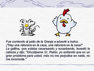 Fue corriendo al patio de la Granja a advertir a todos: ¡&quot;Hay una ratonera en la casa, una ratonera en la casa!&quot; La gallina, que estaba cacareando y escarbando, levantó la cabeza y dijo: &quot;Discúlpeme Sr. Ratón, yo entiendo que es un gran problema para usted, más no me perjudica en nada, no me incomoda.&quot; 