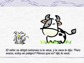 El ratón se dirigió entonces a la vaca, y la vaca le dijo: &quot;Pero acaso, estoy en peligro? Pienso que no&quot; dijo la vaca. 