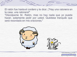 El ratón fue hasta el cordero y le dice: ¡&quot;Hay una ratonera en la casa, una ratonera!&quot; &quot;Discúlpeme Sr. Ratón, mas no hay nada que yo pueda hacer, solamente pedir por usted. Quédese tranquilo que será recordado en mis oraciones.&quot; 