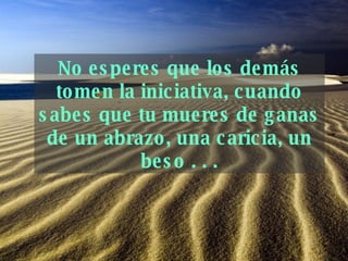 No esperes que los demás tomen la iniciativa, cuando   sabes que tu mueres de ganas de un abrazo, una   caricia, un beso . . . 