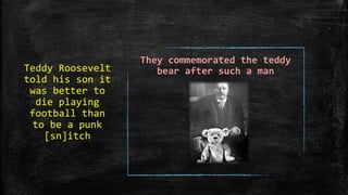 Teddy Roosevelt
told his son it
was better to
die playing
football than
to be a punk
[sn]itch
They commemorated the teddy
bear after such a man
 
