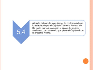 5.4
• A través del uso de maquinaria, de conformidad con
lo establecido por el Capítulo 7 de esta Norma, y/o
• De modo manual, con o sin el apoyo de equipos
auxiliares, con base en lo que prevé el Capítulo 8 de
la presente Norma.
 