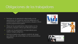 Obligaciones de los trabajadores
 Participar en la capacitación relacionada con las
operaciones con sustancias químicas peligrosas y el
mantenimiento relativo a los procesos y equipos críticos
que les proporcione el patrón.
 Observar los procedimientos relacionados con los
procesos y equipos críticos que difunda el patrón.
 Contar con la autorización correspondiente para
realizar trabajos peligrosos.
 Informar al patrón de cualquier condición de riesgo
que detecten, de conformidad con los procedimientos
respectivos.
 