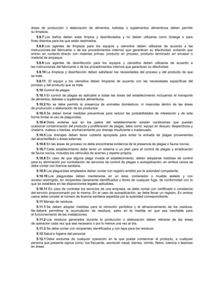 áreas de producción o elaboración de alimentos, bebidas o suplementos alimenticios deben permitir
su limpieza.
5.9.7 Los baños deben estar limpios y desinfectados y no deben utilizarse como bodega o para
fines distintos para los que están destinados.
5.9.8 Los agentes de limpieza para los equipos y utensilios deben utilizarse de acuerdo a las
instrucciones del fabricante o de los procedimientos internos que garanticen su efectividad, evitando que
entren en contacto directo con materias primas, producto en proceso, producto terminado sin envasar o
material de empaque.
5.9.9 Los agentes de desinfección para los equipos y utensilios deben utilizarse de acuerdo a
las instrucciones del fabricante o de los procedimientos internos que garanticen su efectividad.
5.9.10 La limpieza y desinfección deben satisfacer las necesidades del proceso y del producto de que
se trate.
5.9.11. El equipo y los utensilios deben limpiarse de acuerdo con las necesidades específicas del
proceso y del producto que se trate.
5.10 Control de plagas
5.10.1 El control de plagas es aplicable a todas las áreas del establecimiento incluyendo el transporte
de alimentos, bebidas o suplementos alimenticios.
5.10.2 No se debe permitir la presencia de animales domésticos, ni mascotas dentro de las áreas
de producción o elaboración de los productos.
5.10.3 Se deben tomar medidas preventivas para reducir las probabilidades de infestación y de esta
forma limitar el uso de plaguicidas.
5.10.4 Debe evitarse que en los patios del establecimiento existan condiciones que puedan
ocasionar contaminación del producto y proliferación de plagas, tales como: equipo en desuso, desperdicios y
chatarra, maleza o hierbas, encharcamiento por drenaje insuficiente o inadecuado.
5.10.5 Los drenajes deben tener cubierta apropiada para evitar la entrada de plagas provenientes
del alcantarillado o áreas externas.
5.10.6 En las áreas de proceso no debe encontrarse evidencia de la presencia de plagas o fauna nociva.
5.10.7 Cada establecimiento debe tener un sistema o un plan para el control de plagas y erradicación
de fauna nociva, incluidos los vehículos de acarreo y reparto propios.
5.10.8 En caso de que alguna plaga invada el establecimiento, deben adoptarse medidas de control
para su eliminación por contratación de servicios de control de plagas o autoaplicación, en ambos casos se
debe contar con licencia sanitaria.
5.10.9 Los plaguicidas empleados deben contar con registro emitido por la autoridad competente.
5.10.10 Los plaguicidas deben mantenerse en un área, contenedor o mueble aislado y con
acceso restringido, en recipientes claramente identificados y libres de cualquier fuga, de conformidad con lo
que se establece en las disposiciones legales aplicables.
5.10.11 En caso de contratar los servicios de una empresa, se debe contar con certificado o constancia
del servicio proporcionado por la misma. En el caso de autoaplicación, se debe llevar un registro. En ambos
casos debe constar el número de licencia sanitaria expedida por la autoridad correspondiente.
5.11 Manejo de residuos
5.11.1 Se deben adoptar medidas para la remoción periódica y el almacenamiento de los residuos.
No deberá permitirse la acumulación de residuos, salvo en la medida en que sea inevitable para
el funcionamiento de las instalaciones.
5.11.2 Los residuos generados durante la producción o elaboración deben retirarse de las áreas
de operación cada vez que sea necesario o por lo menos una vez al día.
5.11.3 Se debe contar con recipientes identificados y con tapa para los residuos.
5.12 Salud e higiene del personal
5.12.1 Debe excluirse de cualquier operación en la que pueda contaminar al producto, a cualquier
persona que presente signos como: tos frecuente, secreción nasal, diarrea, vómito, fiebre, ictericia o lesiones
en áreas
 