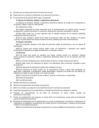 f) El tiempo que se prevea que transcurrirá antes del consumo;
g) Repercusión de un producto contaminado en la salud del consumidor, y
h) El conocimiento de la presente NOM, según corresponda.
6. Fábricas de alimentos, bebidas o suplementos alimenticios
Las fábricas de alimentos, bebidas o suplementos alimenticios además de cumplir con lo establecido en
el capítulo 5, deben cumplir con este capítulo:
6.1 Instalaciones y áreas
6.1.1 Deberá disponerse de áreas específicas para el almacenamiento de materias primas, producto
en elaboración, producto terminado, en cuarentena, devoluciones, productos rechazados o caducos.
6.1.2 Se debe contar con un área específica para el depósito temporal de los residuos delimitada
y separada del área de producción.
6.1.3 Los pisos, paredes y techos de las áreas de producción deben ser lisos, lavables y sin grietas
o roturas. Los pisos deben tener declive suficiente hacia las coladeras para evitar encharcamientos.
6.2 Equipo y utensilios
6.2.1 Los recipientes ubicados en las áreas de producción deben de identificarse y ser de material de
fácil limpieza.
6.2.2 Los equipos para proceso térmico deben contar con termómetro o dispositivo para registro
de temperatura colocados en un lugar accesible para su monitoreo y lectura.
6.3 Servicios
6.3.1 Las tarjas para lavado de utensilios que tengan contacto directo con alimentos, materias
primas, producto en producción, bebidas o suplementos alimenticios deben ser de uso exclusivo para este
propósito.
6.3.2 Los artículos empleados para la limpieza deben lavarse en un lugar exclusivo para este fin.
6.3.3 Se debe contar con estaciones de lavado o de desinfección para el personal, accesibles al área
de producción.
6.3.4 Las estaciones de desinfección podrán tener instalación de agua.
6.3.5 Las estaciones de lavado podrán ser de accionamiento manual y deben estar equipadas con
agua, jabón o detergente y desinfectante, toallas desechables o dispositivo de secado por aire caliente y/o
depósito para toallas con tapa oscilante o con acción de pedal.
6.3.6 La dirección de la corriente de aire no debe ir nunca de un área sucia a un área limpia.
6.4 Control de operaciones
6.4.1 Las fábricas deben:
a) Identificar las fases de la operación;
b) Generar los procedimientos de las fases de producción;
c) Definir los controles que aseguren la inocuidad del producto en las fases de producción;
d) Supervisar la aplicación de los procedimientos y controles mencionados para asegurar su eficacia;
e) Actualizar los procedimientos de las fases de producción, al menos cuando cambien las
operaciones involucradas;
f) Contar con procedimientos que aseguren un control eficaz de la temperatura cuando ésta sea fundamental
para la inocuidad de los productos.
g) Monitorear las operaciones como la pasteurización, la cocción, la esterilización, la irradiación, la desecación, el
enfriamiento, la congelación, la preservación por medios químicos, la fermentación o cualquier otra que pueda
contribuir a la inocuidad del producto.
6.4.2 Los procedimientos de las fases de producción en el que se detallen las instrucciones o acciones
 
