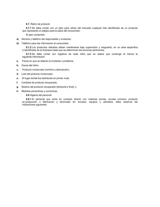 6.7. Retiro de producto
6.7.1 Se debe contar con un plan para retirar del mercado cualquier lote identificado de un producto
que represente un peligro para la salud del consumidor.
El plan contendrá:
a) Nombre y teléfono del responsable y contactos;
b) Teléfono para dar información al consumidor.
6.7.2 Los productos retirados deben mantenerse bajo supervisión y resguardo, en un área específica
e identificada de la empresa hasta que se determinen las acciones pertinentes.
6.7.3 Se debe contar con registros de cada retiro que se realice que contenga al menos la
siguiente información:
a. Fecha en que se detectó el incidente o problema;
b. Causa del retiro;
c. Producto involucrado (nombre y descripción);
d. Lote del producto involucrado;
e. El lugar donde fue distribuido en primer nivel;
f. Cantidad de producto recuperado;
g. Destino del producto recuperado (temporal y final), y
h. Medidas preventivas y correctivas.
6.8 Higiene del personal
6.8.1 El personal que entre en contacto directo con materias primas, envase primario, producto
en producción o fabricación y terminado sin envasar, equipos y utensilios, debe observar las
indicaciones siguientes:
 
