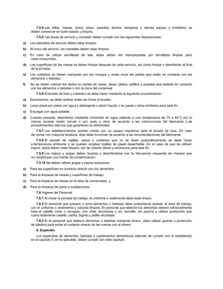 7.5.4 Las sillas, mesas, barra, pisos, paredes, techos, lámparas y demás equipo y mobiliario se
deben conservar en buen estado y limpios.
7.5.5 Las áreas de servicio y comedor deben cumplir con las siguientes disposiciones:
a) Los utensilios de servicio deben estar limpios;
b) Al inicio del servicio, los manteles deben estar limpios;
c) En caso de utilizar servilletas de tela, éstas deben ser reemplazadas por servilletas limpias para
cada consumidor;
d) Las superficies de las mesas se deben limpiar después de cada servicio, así como limpiar y desinfectar al final
de la jornada;
e) Los cubiertos se deben manipular por los mangos y evitar tocar las partes que están en contacto con los
alimentos o bebidas;
f) No se deben colocar los dedos en partes de vasos, tazas, platos, palillos y popotes que estarán en contacto
con los alimentos o bebidas o con la boca del comensal.
7.5.6 El lavado de loza y cubiertos se debe hacer mediante el siguiente procedimiento:
a) Escamochar, se debe realizar antes de iniciar el lavado.
b) Lavar pieza por pieza con agua y detergente o jabón líquido o en pasta u otros similares para este fin.
c) Enjuagar con agua potable.
d) Cuando proceda, desinfectar mediante inmersión en agua caliente a una temperatura de 75 a 82°C por lo
menos durante medio minuto o con yodo o cloro de acuerdo a las instrucciones del fabricante o de
procedimientos internos que garanticen su efectividad.
7.5.7 Los establecimientos podrán contar con un equipo mecánico para el lavado de loza. En caso
de contar con máquina lavaloza, ésta debe funcionar de acuerdo a las recomendaciones del fabricante.
7.5.8 El secado de vajillas, vasos o cubiertos que no se laven automáticamente se debe hacer
a temperatura ambiente o se pueden emplear toallas de papel desechable. En el caso de que se utilicen
trapos, éstos deben estar limpios, ser de colores claros y exclusivos para este fin.
7.5.9 Los trapos y jergas deben lavarse y desinfectarse con la frecuencia requerida de manera que
no constituyan una fuente de contaminación.
7.5.10 Se deben utilizar jergas y trapos exclusivos:
a) Para las superficies en contacto directo con los alimentos;
b) Para la limpieza de mesas y superficies de trabajo;
c) Para la limpieza de mesas en el área de comensales, y
d) Para la limpieza de pisos e instalaciones.
7.6 Higiene del Personal
7.6.1 Al iniciar la jornada de trabajo, el uniforme o vestimenta debe estar limpio.
7.6.2 El personal que prepare o sirva alimentos o bebidas debe presentarse aseado al área de trabajo,
con el uniforme o vestimenta y calzado limpios. El personal que elabore los alimentos deberá adicionalmente
traer el cabello corto o recogido, con uñas recortadas y sin esmalte, sin joyería y utilizar protección que
cubra totalmente cabello, barba, bigote y patilla recortada.
7.6.3 Si el personal que elabora alimentos o bebidas manipula dinero, debe utilizar guante o protección
de plástico para evitar el contacto directo de las manos con el dinero.
8. Expendio
Los expendios de alimentos, bebidas o suplementos alimenticios además de cumplir con lo establecido
en el capítulo 5, en lo aplicable, deben cumplir con este capítulo:
 