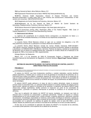 10.8 Ley General de Salud, última Reforma. México, D.F.
10.9 Organización Panamericana de la Salud. INNPAZ http://www.panalimentos.org
10.10 Pan American Health Organization. Division of Disease Prevention and Control.
Microbial contamination of street foods sold in Latin America and socioeconomic characteristics of their
vendors and consumers. 1996 OPS/HCP/HCV/96.2
10.11 Reglamento de Control Sanitario de Productos y Servicios. México, D.F.
10.12 Reglamento de la Ley General de Salud en Materia de Control Sanitario de
Actividades, Establecimientos, Productos y Servicios. México, D.F.
10.13 Sistema Nacional de Vigilancia Epidemiológica. http://www.dgepi.salud.gob.mx
10.14 U.S. Government printing office. Washington Office of the Federal Register. 1990. Code of
Federal Regulations.21.110 Current Good Manufacturing Practices.
11. Observancia de la Norma
La vigilancia del cumplimiento de la presente Norma corresponde a la Secretaría de Salud y a
los gobiernos de las entidades federativas, en el ámbito de sus respectivas competencias.
12. Vigencia
La presente Norma Oficial Mexicana entrará en vigor con su carácter de obligatoria a los 270
días posteriores a la fecha de su publicación en el Diario Oficial de la Federación.
La presente Norma Oficial Mexicana cancela las normas oficiales mexicanas NOM-120-SSA1-
1994, Bienes y servicios. Prácticas de higiene y sanidad para el proceso de alimentos, bebidas no alcohólicas
y alcohólicas y la NOM-093-SSA1-1994,Bienes y Servicios. Prácticas de higiene y sanidad en la preparación
de alimentos que se ofrecen en establecimientos fijos, publicadas en el Diario Oficial de la Federación el 28
de agosto de 1995 y 4 de octubre de 1995, respectivamente.
Sufragio Efectivo. No Reelección.
México, D.F., a 8 de diciembre de 2009.- El Comisionado Federal y Presidente del Comité
Consultivo Nacional de Normalización de Regulación y Fomento Sanitario, Miguel Angel Toscano Velasco.-
Rúbrica.
APENDICE A
SISTEMA DE ANALISIS DE PELIGROS Y DE PUNTOS CRITICOS DE CONTROL (HACCP) Y
DIRECTRICES PARA SU APLICACION
PREAMBULO
En este apéndice se ofrecen orientaciones generales para la aplicación del sistema, a la vez que se reconoce que los detalles para la aplicación pueden variar
según las circunstancias de la industriaalimentaria.
El sistema de HACCP, que tiene fundamentos científicos y carácter sistemático, permite identificar
peligros específicos y medidas para su control con el fin de garantizar la inocuidad de los alimentos. Es un
instrumento para evaluar los peligros y establecer sistemas de control que se centran en la prevención en
lugar de basarse principalmente en el ensayo del producto final. Todo sistema de HACCP es susceptible de
cambios que pueden derivar de los avances en el diseño del equipo, los procedimientos de elaboración o el
sector tecnológico.
El sistema HACCP puede aplicarse a lo largo de toda la cadena alimentaria, desde el productor
primario hasta el consumidor final, y su aplicación deberá basarse en pruebas científicas de peligros para la
salud humana, además de mejorar la inocuidad de los alimentos, la aplicación del sistema HACCP puede
ofrecer otras ventajas significativas, facilitar asimismo la inspección por parte de las autoridades de
reglamentación, y promover el comercio internacional al aumentar la confianza en la inocuidad de los
alimentos.
Para que la aplicación del sistema de HACCP dé buenos resultados, es necesario que tanto la
dirección como el personal se comprometan y participen plenamente. También se requiere un enfoque
multidisciplinario en el cual se deberá incluir, cuando proceda, a expertos agrónomos, veterinarios, personal
de producción, microbiólogos, especialistas en medicina y salud pública, tecnólogos en alimentos, expertos en
salud ambiental, químicos e ingenieros, según el estudio de que se trate. La aplicación del sistema de HACCP
es compatible con la aplicación de sistemas de gestión de calidad, como la serie ISO 9000, y es el
método utilizado de preferencia para controlar la inocuidad de los alimentos en el marco de tales sistemas.
Si bien aquí se ha considerado la aplicación del sistema de HACCP a la inocuidad de los alimentos,
el concepto puede aplicarse a otros aspectos de la calidad de los alimentos.
 