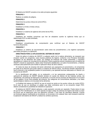 El Sistema de HACCP consiste en los siete principios siguientes:
PRINCIPIO 1
Realizar un análisis de peligros.
PRINCIPIO 2
Determinar los puntos críticos de control (PCC).
PRINCIPIO 3
Establecer un límite o límites críticos.
PRINCIPIO 4
Establecer un sistema de vigilancia del control de los PCC.
PRINCIPIO 5
Establecer las medidas correctivas que han de adoptarse cuando la vigilancia indica que un
determinado PCC no está controlado.
PRINCIPIO 6
Establecer procedimientos de comprobación para confirmar que el Sistema de HACCP
funciona eficazmente.
PRINCIPIO 7
Establecer un sistema de documentación sobre todos los procedimientos y los registros apropiados
para estos principios y su aplicación.
DIRECTRICES PARA LA APLICACION DEL SISTEMA DE HACCP
Antes de aplicar el sistema de HACCP a cualquier sector de la cadena alimentaria, es necesario que
el sector cuente con programas, como buenas prácticas de higiene, conforme a los Principios Generales
de Higiene de los Alimentos del Codex, los Códigos de Prácticas del Codex pertinentes, y requisitos
apropiados en materia de inocuidad de los alimentos. Estos programas previos necesarios para el sistema de
HACCP, incluida la capacitación, deben estar firmemente establecidos y en pleno funcionamiento, y haberse
verificado adecuadamente para facilitar la aplicación eficaz de dicho sistema.
En todos los tipos de empresa del sector alimentario son necesarios el conocimiento y el compromiso
por parte de la dirección para poder aplicar un sistema de HACCP eficaz. Tal eficacia también dependerá de
que la dirección y los empleados posean el conocimiento y las aptitudes técnicas adecuados en relación con
el sistema de HACCP.
En la identificación del peligro, en su evaluación y en las operaciones subsiguientes de diseño y
aplicación de sistemas de HACCP deberán tenerse en cuenta los efectos de las materias primas, los
ingredientes, las prácticas de fabricación de alimentos, la función de los procesos de fabricación en el control
de los peligros, el uso final probable del producto, las categorías de consumidores afectadas y los datos
epidemiológicos relativos a la inocuidad de los alimentos.
La finalidad del sistema de HACCP es que el control se centre en los puntos críticos de control (PCC).
En el caso de que se identifique un peligro que debe controlarse pero no se encuentre ningún PCC,
deberá considerarse la posibilidad de rediseñar la operación.
El sistema de HACCP deberá aplicarse a cada operación concreta por separado. Puede darse el caso
de que los PCC identificados en un cierto ejemplo de algún código de prácticas de higiene del Codex no sean
los únicos que se determinan para una aplicación concreta, o que sean de naturaleza diferente. Cuando
se introduzca alguna modificación en el producto, en el proceso o en cualquier fase, será necesario examinar
la aplicación del sistema de HACCP y realizar los cambios oportunos.
 
