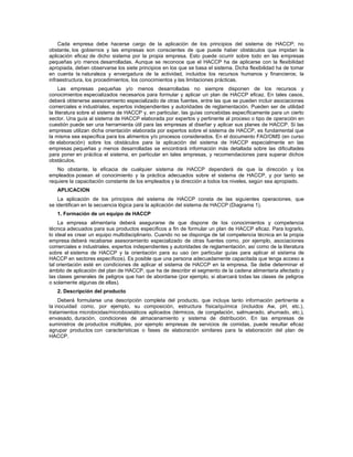 Cada empresa debe hacerse cargo de la aplicación de los principios del sistema de HACCP; no
obstante, los gobiernos y las empresas son conscientes de que puede haber obstáculos que impidan la
aplicación eficaz de dicho sistema por la propia empresa. Esto puede ocurrir sobre todo en las empresas
pequeñas y/o menos desarrolladas. Aunque se reconoce que el HACCP ha de aplicarse con la flexibilidad
apropiada, deben observarse los siete principios en los que se basa el sistema. Dicha flexibilidad ha de tomar
en cuenta la naturaleza y envergadura de la actividad, incluidos los recursos humanos y financieros; la
infraestructura, los procedimientos, los conocimientos y las limitaciones prácticas.
Las empresas pequeñas y/o menos desarrolladas no siempre disponen de los recursos y
conocimientos especializados necesarios para formular y aplicar un plan de HACCP eficaz. En tales casos,
deberá obtenerse asesoramiento especializado de otras fuentes, entre las que se pueden incluir asociaciones
comerciales e industriales, expertos independientes y autoridades de reglamentación. Pueden ser de utilidad
la literatura sobre el sistema de HACCP y, en particular, las guías concebidas específicamente para un cierto
sector. Una guía al sistema de HACCP elaborada por expertos y pertinente al proceso o tipo de operación en
cuestión puede ser una herramienta útil para las empresas al diseñar y aplicar sus planes de HACCP. Si las
empresas utilizan dicha orientación elaborada por expertos sobre el sistema de HACCP, es fundamental que
la misma sea específica para los alimentos y/o procesos considerados. En el documento FAO/OMS (en curso
de elaboración) sobre los obstáculos para la aplicación del sistema de HACCP especialmente en las
empresas pequeñas y menos desarrolladas se encontrará información más detallada sobre las dificultades
para poner en práctica el sistema, en particular en tales empresas, y recomendaciones para superar dichos
obstáculos.
No obstante, la eficacia de cualquier sistema de HACCP dependerá de que la dirección y los
empleados posean el conocimiento y la práctica adecuados sobre el sistema de HACCP, y por tanto se
requiere la capacitación constante de los empleados y la dirección a todos los niveles, según sea apropiado.
APLICACION
La aplicación de los principios del sistema de HACCP consta de las siguientes operaciones, que
se identifican en la secuencia lógica para la aplicación del sistema de HACCP (Diagrama 1).
1. Formación de un equipo de HACCP
La empresa alimentaria deberá asegurarse de que dispone de los conocimientos y competencia
técnica adecuados para sus productos específicos a fin de formular un plan de HACCP eficaz. Para lograrlo,
lo ideal es crear un equipo multidisciplinario. Cuando no se disponga de tal competencia técnica en la propia
empresa deberá recabarse asesoramiento especializado de otras fuentes como, por ejemplo, asociaciones
comerciales e industriales, expertos independientes y autoridades de reglamentación, así como de la literatura
sobre el sistema de HACCP y la orientación para su uso (en particular guías para aplicar el sistema de
HACCP en sectores específicos). Es posible que una persona adecuadamente capacitada que tenga acceso a
tal orientación esté en condiciones de aplicar el sistema de HACCP en la empresa. Se debe determinar el
ámbito de aplicación del plan de HACCP, que ha de describir el segmento de la cadena alimentaria afectado y
las clases generales de peligros que han de abordarse (por ejemplo, si abarcará todas las clases de peligros
o solamente algunas de ellas).
2. Descripción del producto
Deberá formularse una descripción completa del producto, que incluya tanto información pertinente a
la inocuidad como, por ejemplo, su composición, estructura física/química (incluidos Aw, pH, etc.),
tratamientos microbicidas/microbiostáticos aplicados (térmicos, de congelación, salmuerado, ahumado, etc.),
envasado, duración, condiciones de almacenamiento y sistema de distribución. En las empresas de
suministros de productos múltiples, por ejemplo empresas de servicios de comidas, puede resultar eficaz
agrupar productos con características o fases de elaboración similares para la elaboración del plan de
HACCP.
 