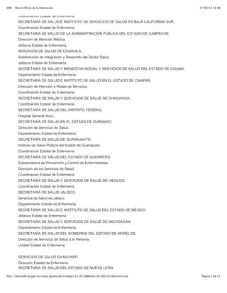 17/09/13 10:58DOF - Diario Oficial de la Federación
Página 2 de 11http://diariooficial.gob.mx/nota_detalle.php?codigo=5312523&fecha=02/09/2013&print=true
Coordinación Estatal de Enfermería.
SECRETARÍA DE SALUD E INSTITUTO DE SERVICIOS DE SALUD EN BAJA CALIFORNIA SUR.
Coordinación Estatal de Enfermería.
SECRETARÍA DE SALUD DE LA ADMINISTRACIÓN PÚBLICA DEL ESTADO DE CAMPECHE.
Dirección de Atención Médica.
Jefatura Estatal de Enfermería.
SERVICIOS DE SALUD DE COAHUILA.
Subdirección de Integración y Desarrollo del Sector Salud.
Jefatura Estatal de Enfermería.
SECRETARÍA DE SALUD Y BIENESTAR SOCIAL Y SERVICIOS DE SALUD DEL ESTADO DE COLIMA.
Departamento Estatal de Enfermería.
SECRETARÍA DE SALUD E INSTITUTO DE SALUD EN EL ESTADO DE CHIAPAS.
Dirección de Atención a Redes de Servicios.
Coordinación Estatal de Enfermería.
SECRETARÍA DE SALUD Y SERVICIOS DE SALUD DE CHIHUAHUA.
Coordinación Estatal de Enfermería.
SECRETARÍA DE SALUD DEL DISTRITO FEDERAL.
Hospital General Xoco.
SECRETARÍA DE SALUD EN EL ESTADO DE DURANGO.
Dirección de Servicios de Salud.
Departamento Estatal de Enfermería.
SECRETARÍA DE SALUD DE GUANAJUATO.
Instituto de Salud Pública del Estado de Guanajuato.
Coordinación Estatal de Enfermería.
SECRETARÍA DE SALUD DEL ESTADO DE GUERRERO.
Subsecretaría de Prevención y Control de Enfermedades.
Dirección de los Servicios de Salud.
Coordinación Estatal de Enfermería.
SECRETARÍA DE SALUD Y SERVICIOS DE SALUD DE HIDALGO.
Coordinación Estatal de Enfermería.
SECRETARÍA DE SALUD JALISCO.
Servicios de Salud de Jalisco.
Departamento Estatal de Enfermería.
SECRETARÍA DE SALUD E INSTITUTO DE SALUD DEL ESTADO DE MÉXICO.
Jefatura Estatal de Enfermería.
SECRETARÍA DE SALUD Y SERVICIOS DE SALUD DE MICHOACÁN.
Departamento Estatal de Enfermería.
SECRETARÍA DE SALUD DEL GOBIERNO DEL ESTADO DE MORELOS.
Dirección de Servicios de Salud a la Persona.
Unidad Estatal de Enfermería.
SERVICIOS DE SALUD EN NAYARIT.
Dirección Estatal de Enfermería.
SECRETARÍA DE SALUD DEL ESTADO DE NUEVO LEÓN.
 