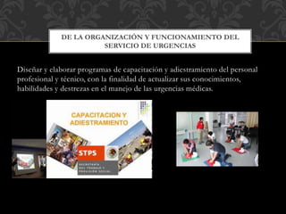 Diseñar y elaborar programas de capacitación y adiestramiento del personal
profesional y técnico, con la finalidad de actualizar sus conocimientos,
habilidades y destrezas en el manejo de las urgencias médicas.
DE LA ORGANIZACIÓN Y FUNCIONAMIENTO DEL
SERVICIO DE URGENCIAS
 