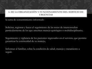 la carta de consentimiento informado
Solicitar, registrar y hacer el seguimiento de las notas de interconsultas
particularmente de los que ameriten manejo quirúrgico o multidisciplinario;
Seguimiento y vigilancia de los pacientes ingresados en el servicio, que permita
garantizar la continuidad de su manejo,
Informar al familiar, sobre la condición de salud, manejo y tratamiento a
seguir.
6. DE LA ORGANIZACIÓN Y FUNCIONAMIENTO DEL SERVICIO DE
URGENCIAS
 