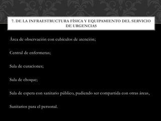 Área de observación con cubículos de atención;
Central de enfermeras;
Sala de curaciones;
Sala de choque;
Sala de espera con sanitario público, pudiendo ser compartida con otras áreas,
Sanitarios para el personal.
7. DE LA INFRAESTRUCTURA FÍSICA Y EQUIPAMIENTO DEL SERVICIO
DE URGENCIAS
 