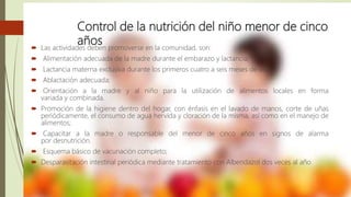 Control de la nutrición del niño menor de cinco
años Las actividades deben promoverse en la comunidad, son:
 Alimentación adecuada de la madre durante el embarazo y lactancia;
 Lactancia materna exclusiva durante los primeros cuatro a seis meses de vida;
 Ablactación adecuada;
 Orientación a la madre y al niño para la utilización de alimentos locales en forma
variada y combinada.
 Promoción de la higiene dentro del hogar, con énfasis en el lavado de manos, corte de uñas
periódicamente, el consumo de agua hervida y cloración de la misma, así como en el manejo de
alimentos;
 Capacitar a la madre o responsable del menor de cinco años en signos de alarma
por desnutrición.
 Esquema básico de vacunación completo;
 Desparasitación intestinal periódica mediante tratamiento con Albendazol dos veces al año
 