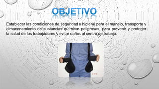 Establecer las condiciones de seguridad e higiene para el manejo, transporte y
almacenamiento de sustancias químicas peligrosas, para prevenir y proteger
la salud de los trabajadores y evitar daños al centro de trabajo.
 