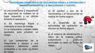 f) el desarrollo de las
se
actividades de operación
efectúe en forma segura.
g) el sistema de alimentación y
retiro de la materia prima,
subproducto y producto
terminado no sean un factor de
riesgo.
a) Los protectores y dispositivos
de seguridad se instalen en el
lugar requerido y se utilicen
durante la operación.
b) Se mantenga limpia y
ordenada el área de trabajo.
c) La maquinaria y equipo estén
ajustados para prevenir un
riesgo.
conexiones de la
y sus
d) Las
maquinaria
contactos
y equipo
eléctricos estén
protegidos y no sean un factor
de riesgo.
e) El cambio y uso de la
herramienta y el herramental se
realice en forma segura.
 