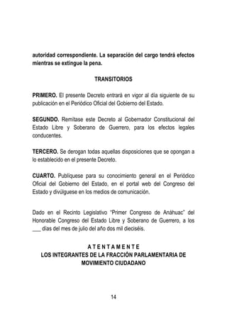 14
autoridad correspondiente. La separación del cargo tendrá efectos
mientras se extingue la pena.
TRANSITORIOS
PRIMERO. El presente Decreto entrará en vigor al día siguiente de su
publicación en el Periódico Oficial del Gobierno del Estado.
SEGUNDO. Remítase este Decreto al Gobernador Constitucional del
Estado Libre y Soberano de Guerrero, para los efectos legales
conducentes.
TERCERO. Se derogan todas aquellas disposiciones que se opongan a
lo establecido en el presente Decreto.
CUARTO. Publíquese para su conocimiento general en el Periódico
Oficial del Gobierno del Estado, en el portal web del Congreso del
Estado y divúlguese en los medios de comunicación.
Dado en el Recinto Legislativo “Primer Congreso de Anáhuac” del
Honorable Congreso del Estado Libre y Soberano de Guerrero, a los
___ días del mes de julio del año dos mil dieciséis.
A T E N T A M E N T E
LOS INTEGRANTES DE LA FRACCIÓN PARLAMENTARIA DE
MOVIMIENTO CIUDADANO
 