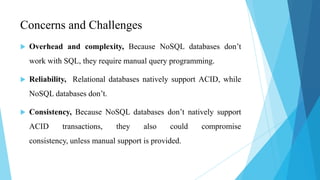 Concerns and Challenges
   Overhead and complexity, Because NoSQL databases don’t
    work with SQL, they require manual query programming.

   Reliability, Relational databases natively support ACID, while
    NoSQL databases don’t.

   Consistency, Because NoSQL databases don’t natively support
    ACID      transactions,   they     also    could   compromise
    consistency, unless manual support is provided.
 