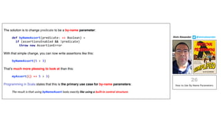 The solution is to change predicate to be a by-name parameter:
def byNameAssert(predicate: => Boolean) =
if (assertionsEnabled && !predicate)
throw new AssertionError
With that simple change, you can now write assertions like this:
byNameAssert(5 > 3)
That’s much more pleasing to look at than this:
myAssert(() => 5 > 3)
Programming in Scala states that this is the primary use case for by-name parameters:
The result is that using byNameAssert looks exactly like using a built-in control structure.
Alvin	Alexander								@alvinalexander
 