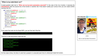 “When is my code block run?”
A great question right now is, “When are my by-name parameters executed?” In the case of the timer function, it executes the
blockOfCode when the second line of the function is reached. But if that doesn’t satisfy your curious mind, you can create another
example like this:
If you paste that code into the Scala REPL, you can then test it like this:
That line of code will produce output like this:
As that output shows, the block of code that is passed in is executed each time it’s referenced inside the function.
Alvin	Alexander								@alvinalexander
def test[A](codeBlock: => A) = {
println("before 1st codeBlock")
val a = codeBlock
println(a)
Thread.sleep(10)
println("before 2nd codeBlock")
val b = codeBlock
println(b)
Thread.sleep(10)
println("before 3rd codeBlock")
val c = codeBlock
println(c)
}
before 1st codeBlock
1563698622029
before 2nd codeBlock
1563698622041
before 3rd codeBlock
1563698622053
scala>
scala> test( System.currentTimeMillis )
 