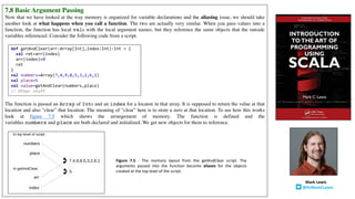 7.8 Basic Argument Passing
Now that we have looked at the way memory is organized for variable declarations and the aliasing issue, we should take
another look at what happens when you call a function. The two are actually very similar. When you pass values into a
function, the function has local vals with the local argument names, but they reference the same objects that the outside
variables referenced. Consider the following code from a script.
The function is passed an Array of Ints and an index for a locaton in that array. It is supposed to return the value at that
location and also “clear” that location. The meaning of “clear” here is to store a zero at that location. To see how this works
look at figure 7.5 which shows the arrangement of memory. The function is defined and the
variables numbers and place are both declared and initialized. We get new objects for them to reference.
Mark	Lewis
@DrMarkCLewis
Figure 7.5 - The memory layout from the getAndClear script. The
arguments passed into the function become aliases for the objects
created at the top level of the script.
def getAndClear(arr:Array[Int],index:Int):Int = {
val ret=arr(index)
arr(index)=0
ret
}
val numbers=Array(7,4,9,8,5,3,2,6,1)
val place=5
val value=getAndClear(numbers,place)
// Other stuff
 