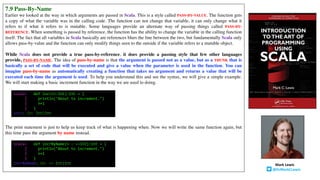 7.9 Pass-By-Name
Earlier we looked at the way in which arguments are passed in Scala. This is a style called PASS-BY-VALUE. The function gets
a copy of what the variable was in the calling code. The function can not change that variable, it can only change what it
refers to if what it refers to is mutable. Some languages provide an alternate way of passing things called PASS-BY-
REFERENCE. When something is passed by reference, the function has the ability to change the variable in the calling function
itself. The fact that all variables in Scala basically are references blurs the line between the two, but fundamentally Scala only
allows pass-by-value and the function can only modify things seen to the outside if the variable refers to a mutable object.
While Scala does not provide a true pass-by-reference, it does provide a passing style that few other languages
provide, PASS-BY-NAME. The idea of pass-by-name is that the argument is passed not as a value, but as a THUNK that is
basically a set of code that will be executed and give a value when the parameter is used in the function. You can
imagine pass-by-name as automatically creating a function that takes no argument and returns a value that will be
executed each time the argument is used. To help you understand this and see the syntax, we will give a simple example.
We will start making a basic increment function in the way we are used to doing.
The print statement is just to help us keep track of what is happening when. Now we will write the same function again, but
this time pass the argument by name instead.
scala> def incr(n:Int):Int = {
| println("About to increment.")
| n+1
| }
incr: (n: Int)Int
scala> def incrByName(n : =>Int):Int = {
| println("About to increment.")
| n+1
| }
incrByName: (n: => Int)Int Mark	Lewis
@DrMarkCLewis
 