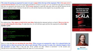 The syntax for passing an argument by name is to put a rocket before the type of the argument. This is the same arrow
used in function literals. If we were to put empty parentheses in front of it to get ()=> we would have the type of a function
that takes no arguments and returns an Int. The by-name argument is much the same only when you call the function you do
not have to explicitly make a function. To start off, we will call this function in the simplest way we possibly could.
No surprises here. They appear to both do the same thing. Both print the statement and give us back 6. However, the two
are not really doing the same thing. To make that clear, we will call them again and have the argument be a block that
includes a print.
Now it is clear that they are not doing the same thing. When you pass an argument by value, it is evaluated before the
function starts so that you can have the value to pass through. When you pass by name, the evaluation happens when
the parameter is used. That is why the line “Eval” printed out after “About to increment.” in the second case.
The println in the function happens before the value of n is ever accessed.
scala> incr(5)
About to increment.
res0: Int = 6
scala> incrByName(5)
About to increment.
res1: Int = 6
scala> incr({println("Eval"); 5})
Eval
About to increment.
res2: Int = 6
scala> incrByName({println("Eval"); 5})
About to increment.
Eval
res3: Int = 6
Mark	Lewis
@DrMarkCLewis
 