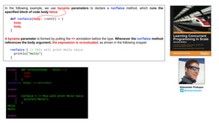 In the following example, we use byname parameters to declare a runTwice method, which runs the
specified block of code body twice:
A byname parameter is formed by putting the => annotation before the type. Whenever the runTwice method
references the body argument, the expression is re-evaluated, as shown in the following snippet:
def runTwice(body: =>Unit) = {
body
body
}
runTwice { // this will print Hello twice
println("Hello")
}
scala> def runTwice(body: =>Unit) = {
| body
| body
| }
runTwice: (body: => Unit)Unit
scala>
scala> runTwice { // this will print Hello twice
| println("Hello")
| }
Hello
Hello
scala>
Aleksandar	Prokopec
@alexprokopec
 