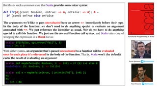 But this is such a common case that Scala provides some nicer syntax:
def if2[A](cond: Boolean, onTrue: => A, onFalse: => A): A =
if (cond) onTrue else onFalse
The arguments we’d like to pass unevaluated have an arrow => immediately before their type.
In the body of the function, we don’t need to do anything special to evaluate an argument
annotated with =>. We just reference the identifier as usual. Nor do we have to do anything
special to call this function. We just use the normal function call syntax, and Scala takes care of
wrapping the expression in a thunk for us:
With either syntax, an argument that’s passed unevaluated to a function will be evaluated
once for each place it’s referenced in the body of the function. That is, Scala won’t (by default)
cache the result of evaluating an argument:
scala> if2(false, sys.error("fail"), 3)
res3: Int = 3
scala> def maybeTwice(b: Boolean, i: => Int) = if (b) i+i else 0
maybeTwice: (b: Boolean, i: => Int)Int
scala> val x = maybeTwice(true, { println("hi"); 1+41 })
hi
hi
x: Int = 84
Functional Programming in Scala
Paul	Chiusano									@pchiusano
Runar	Bjarnason								@runarorama
 