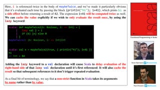 Here, i is referenced twice in the body of maybeTwice, and we’ve made it particularly obvious
that it’s evaluated each time by passing the block {println("hi"); 1+41}, which prints hi as
a side effect before returning a result of 42. The expression 1+41 will be computed twice as well.
We can cache the value explicitly if we wish to only evaluate the result once, by using the
lazy keyword:
Adding the lazy keyword to a val declaration will cause Scala to delay evaluation of the
right-hand side of that lazy val declaration until it’s first referenced. It will also cache the
result so that subsequent references to it don’t trigger repeated evaluation.
As a final bit of terminology, we say that a non-strict function in Scala takes its arguments
by name rather than by value.
scala> def maybeTwice2(b: Boolean, i: => Int) = {
| lazy val j = i
| if (b) j+j else 0
| }
maybeTwice2: (b: Boolean, i: => Int)Int
scala> val x = maybeTwice2(true, { println("hi"); 1+41 })
hi
x: Int = 84
Functional Programming in Scala
Paul	Chiusano									@pchiusano
Runar	Bjarnason								@runarorama
 