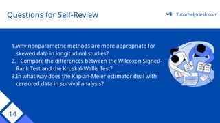 14
1.why nonparametric methods are more appropriate for
skewed data in longitudinal studies?
2. Compare the differences between the Wilcoxon Signed-
Rank Test and the Kruskal-Wallis Test?
3.In what way does the Kaplan-Meier estimator deal with
censored data in survival analysis?
Questions for Self-Review Tutorhelpdesk.com
 